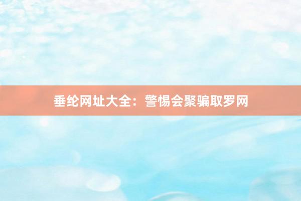 垂纶网址大全：警惕会聚骗取罗网