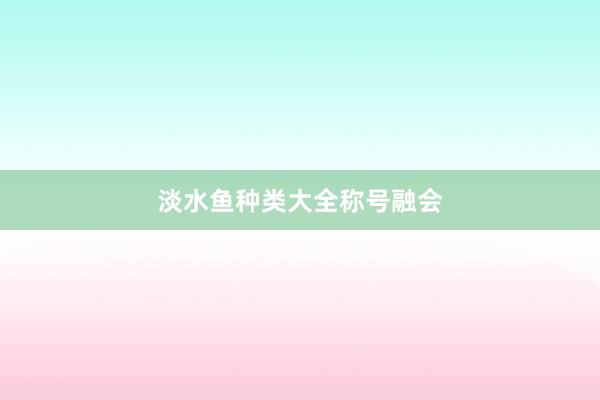 淡水鱼种类大全称号融会